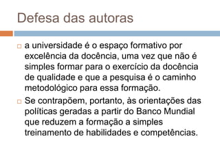 Defesa das autoras
 a universidade é o espaço formativo por
excelência da docência, uma vez que não é
simples formar para o exercício da docência
de qualidade e que a pesquisa é o caminho
metodológico para essa formação.
 Se contrapõem, portanto, às orientações das
políticas geradas a partir do Banco Mundial
que reduzem a formação a simples
treinamento de habilidades e competências.
 