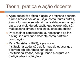 Teoria, prática e ação docente
 Ação docente: prática e ação. A profissão docente
é uma prática social, ou seja, como tantas outras,
é uma forma de se intervir na realidade social, no
caso, por meio da educação que ocorre, não só,
mas essencialmente nas instituições de ensino.
 Para melhor compreendê-la, necessário se faz
distinguir a atividade docente como prática e
como ação.
 Para Sacristán (1999), a prática é
institucionalizada; são as formas de educar que
ocorrem em diferentes contextos
institucionalizados, configurando a cultura e a
tradição das instituições
 