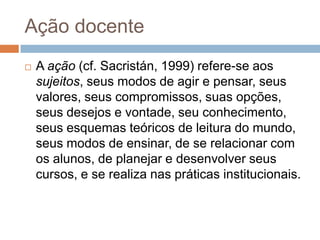 Ação docente
 A ação (cf. Sacristán, 1999) refere-se aos
sujeitos, seus modos de agir e pensar, seus
valores, seus compromissos, suas opções,
seus desejos e vontade, seu conhecimento,
seus esquemas teóricos de leitura do mundo,
seus modos de ensinar, de se relacionar com
os alunos, de planejar e desenvolver seus
cursos, e se realiza nas práticas institucionais.
 