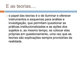 E as teorias....
 o papel das teorias é o de iluminar e oferecer
instrumentos e esquemas para análise e
investigação, que permitam questionar as
práticas institucionalizadas e as ações dos
sujeitos e, ao mesmo tempo, se colocar elas
próprias em questionamento, uma vez que as
teorias são explicações sempre provisórias da
realidade.
 
