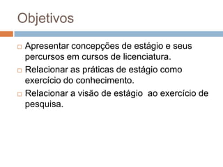 Objetivos
 Apresentar concepções de estágio e seus
percursos em cursos de licenciatura.
 Relacionar as práticas de estágio como
exercício do conhecimento.
 Relacionar a visão de estágio ao exercício de
pesquisa.
 