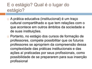 E o estágio? Qual é o lugar do
estágio?
 A prática educativa (institucional) é um traço
cultural compartilhado e que tem relações com o
que acontece em outros âmbitos da sociedade e
de suas instituições.
 Portanto, no estágio dos cursos de formação de
professores, compete possibilitar que os futuros
professores se apropriem da compreensão dessa
complexidade das práticas institucionais e das
ações aí praticadas por seus profissionais, como
possibilidade de se prepararem para sua inserção
profissional
 