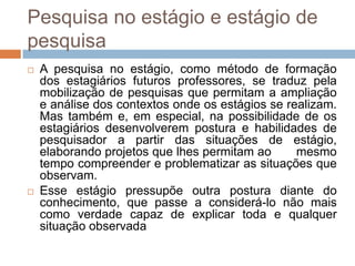 Pesquisa no estágio e estágio de
pesquisa
 A pesquisa no estágio, como método de formação
dos estagiários futuros professores, se traduz pela
mobilização de pesquisas que permitam a ampliação
e análise dos contextos onde os estágios se realizam.
Mas também e, em especial, na possibilidade de os
estagiários desenvolverem postura e habilidades de
pesquisador a partir das situações de estágio,
elaborando projetos que lhes permitam ao mesmo
tempo compreender e problematizar as situações que
observam.
 Esse estágio pressupõe outra postura diante do
conhecimento, que passe a considerá-lo não mais
como verdade capaz de explicar toda e qualquer
situação observada
 