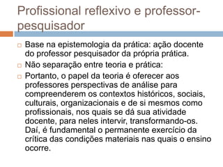 Profissional reflexivo e professor-
pesquisador
 Base na epistemologia da prática: ação docente
do professor pesquisador da própria prática.
 Não separação entre teoria e prática:
 Portanto, o papel da teoria é oferecer aos
professores perspectivas de análise para
compreenderem os contextos históricos, sociais,
culturais, organizacionais e de si mesmos como
profissionais, nos quais se dá sua atividade
docente, para neles intervir, transformando-os.
Daí, é fundamental o permanente exercício da
crítica das condições materiais nas quais o ensino
ocorre.
 