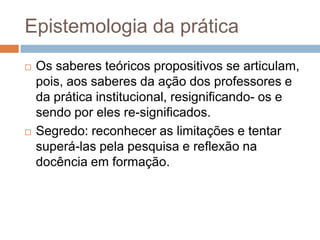 Epistemologia da prática
 Os saberes teóricos propositivos se articulam,
pois, aos saberes da ação dos professores e
da prática institucional, resignificando- os e
sendo por eles re-significados.
 Segredo: reconhecer as limitações e tentar
superá-las pela pesquisa e reflexão na
docência em formação.
 