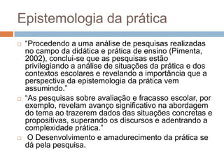 Epistemologia da prática
 “Procedendo a uma análise de pesquisas realizadas
no campo da didática e prática de ensino (Pimenta,
2002), conclui-se que as pesquisas estão
privilegiando a análise de situações da prática e dos
contextos escolares e revelando a importância que a
perspectiva da epistemologia da prática vem
assumindo.”
 “As pesquisas sobre avaliação e fracasso escolar, por
exemplo, revelam avanço significativo na abordagem
do tema ao trazerem dados das situações concretas e
propositivas, superando os discursos e adentrando a
complexidade prática.”
 O Desenvolvimento e amadurecimento da prática se
dá pela pesquisa.
 