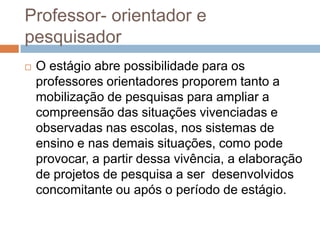 Professor- orientador e
pesquisador
 O estágio abre possibilidade para os
professores orientadores proporem tanto a
mobilização de pesquisas para ampliar a
compreensão das situações vivenciadas e
observadas nas escolas, nos sistemas de
ensino e nas demais situações, como pode
provocar, a partir dessa vivência, a elaboração
de projetos de pesquisa a ser desenvolvidos
concomitante ou após o período de estágio.
 