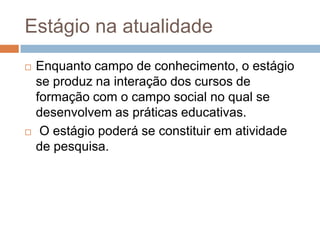 Estágio na atualidade
 Enquanto campo de conhecimento, o estágio
se produz na interação dos cursos de
formação com o campo social no qual se
desenvolvem as práticas educativas.
 O estágio poderá se constituir em atividade
de pesquisa.
 