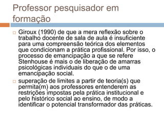 Professor pesquisador em
formação
 Giroux (1990) de que a mera reflexão sobre o
trabalho docente de sala de aula é insuficiente
para uma compreensão teórica dos elementos
que condicionam a prática profissional. Por isso, o
processo de emancipação a que se refere
Stenhouse é mais o de liberação de amarras
psicológicas individuais do que o de uma
emancipação social.
 superação de limites a partir de teoria(s) que
permita(m) aos professores entenderem as
restrições impostas pela prática institucional e
pelo histórico social ao ensino, de modo a
identificar o potencial transformador das práticas.
 