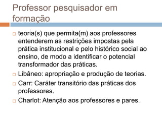 Professor pesquisador em
formação
 teoria(s) que permita(m) aos professores
entenderem as restrições impostas pela
prática institucional e pelo histórico social ao
ensino, de modo a identificar o potencial
transformador das práticas.
 Libâneo: apropriação e produção de teorias.
 Carr: Caráter transitório das práticas dos
professores.
 Charlot: Atenção aos professores e pares.
 