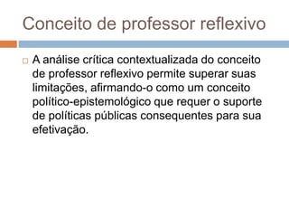 Conceito de professor reflexivo
 A análise crítica contextualizada do conceito
de professor reflexivo permite superar suas
limitações, afirmando-o como um conceito
político-epistemológico que requer o suporte
de políticas públicas consequentes para sua
efetivação.
 