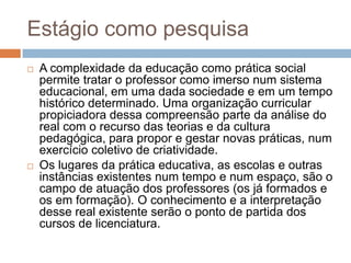 Estágio como pesquisa
 A complexidade da educação como prática social
permite tratar o professor como imerso num sistema
educacional, em uma dada sociedade e em um tempo
histórico determinado. Uma organização curricular
propiciadora dessa compreensão parte da análise do
real com o recurso das teorias e da cultura
pedagógica, para propor e gestar novas práticas, num
exercício coletivo de criatividade.
 Os lugares da prática educativa, as escolas e outras
instâncias existentes num tempo e num espaço, são o
campo de atuação dos professores (os já formados e
os em formação). O conhecimento e a interpretação
desse real existente serão o ponto de partida dos
cursos de licenciatura.
 
