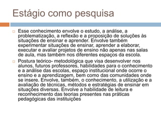Estágio como pesquisa
 Esse conhecimento envolve o estudo, a análise, a
problematização, a reflexão e a proposição de soluções às
situações de ensinar e aprender. Envolve também
experimentar situações de ensinar, aprender a elaborar,
executar e avaliar projetos de ensino não apenas nas salas
de aula, mas também nos diferentes espaços da escola.
 Postura teórico- metodológica que visa desenvolver nos
alunos, futuros professores, habilidades para o conhecimento
e a análise das escolas, espaço institucional onde ocorre o
ensino e a aprendizagem, bem como das comunidades onde
se insere. Envolve, também, o conhecimento, a utilização e a
avaliação de técnicas, métodos e estratégias de ensinar em
situações diversas. Envolve a habilidade de leitura e
reconhecimento das teorias presentes nas práticas
pedagógicas das instituições
 