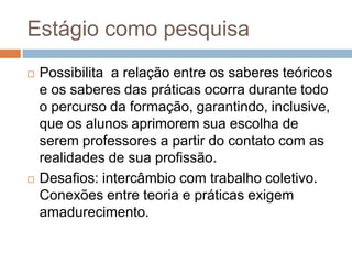 Estágio como pesquisa
 Possibilita a relação entre os saberes teóricos
e os saberes das práticas ocorra durante todo
o percurso da formação, garantindo, inclusive,
que os alunos aprimorem sua escolha de
serem professores a partir do contato com as
realidades de sua profissão.
 Desafios: intercâmbio com trabalho coletivo.
Conexões entre teoria e práticas exigem
amadurecimento.
 