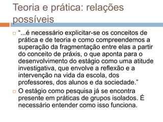 Teoria e prática: relações
possíveis
 “...é necessário explicitar-se os conceitos de
prática e de teoria e como compreendemos a
superação da fragmentação entre elas a partir
do conceito de práxis, o que aponta para o
desenvolvimento do estágio como uma atitude
investigativa, que envolve a reflexão e a
intervenção na vida da escola, dos
professores, dos alunos e da sociedade.”
 O estágio como pesquisa já se encontra
presente em práticas de grupos isolados. É
necessário entender como isso funciona.
 
