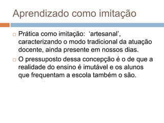 Aprendizado como imitação
 Prática como imitação: „artesanal‟,
caracterizando o modo tradicional da atuação
docente, ainda presente em nossos dias.
 O pressuposto dessa concepção é o de que a
realidade do ensino é imutável e os alunos
que frequentam a escola também o são.
 
