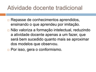 Atividade docente tradicional
 Repasse de conhecimentos aprendidos,
ensinando o que aprendeu por imitação.
 Não valoriza a formação intelectual, reduzindo
a atividade docente apenas a um fazer, que
será bem sucedido quanto mais se aproximar
dos modelos que observou.
 Por isso, gera o conformismo.
 