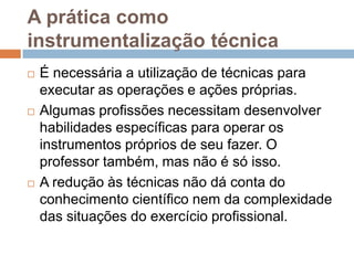 A prática como
instrumentalização técnica
 É necessária a utilização de técnicas para
executar as operações e ações próprias.
 Algumas profissões necessitam desenvolver
habilidades específicas para operar os
instrumentos próprios de seu fazer. O
professor também, mas não é só isso.
 A redução às técnicas não dá conta do
conhecimento científico nem da complexidade
das situações do exercício profissional.
 