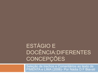 ESTÁGIO E
DOCÊNCIA:DIFERENTES
CONCEPÇÕES
Seleção de trechos e Comentários ao texto de
PIMENTA e LIMA (2006)- Por Nádia D F Biavati
 
