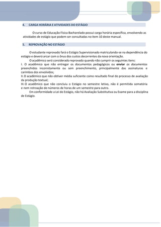 4. CARGA HORÁRIA E ATIVIDADES DO ESTÁGIO
O curso de Educação Física Bacharelado possui carga horária específica, envolvendo as
atividades de estágio que podem ser consultadas no item 10 deste manual.
5. REPROVAÇÃO NO ESTÁGIO
O estudante reprovado fará o Estágio Supervisionado matriculando-se na dependência do
estágio e deverá arcar com o ônus dos custos decorrentes da nova orientação.
O acadêmico será considerado reprovado quando não cumprir os seguintes itens:
I. O acadêmico que não entregar os documentos pedagógicos ou enviar os documentos
preenchidos incorretamente ou sem preenchimento, principalmente das assinaturas e
carimbos dos envolvidos;
II.O acadêmico que não obtiver média suficiente como resultado final do processo de avaliação
da produção textual;
III.O acadêmico que não concluiu o Estágio no semestre letivo, não é permitida somatória
e nem retroação de números de horas de um semestre para outro.
Em conformidade a Lei do Estágio, não há Avaliação Substitutiva ou Exame para a disciplina
de Estágio.
 