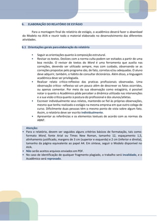Atenção:
• Para o relatório, devem ser seguidos alguns critérios básicos de formatação, tais como:
formato Word, fonte Arial ou Times New Roman, tamanho 12, espaçamento 1,5,
alinhamento justificado, margens de 3 cm (superior e esquerda) e 2 cm (inferior e direita),
tamanho da página equivalente ao papel A4. Em síntese, seguir o Modelo disponível no
AVA.
• Não serão aceitos arquivos enviados em PDF.
• No caso de identificação de qualquer fragmento plagiado, o trabalho será invalidado, e o
Acadêmico será reprovado.
6. ELABORAÇÃO DO RELATÓRIO DE ESTÁGIO
Para a montagem final do relatório de estágio, o acadêmico deverá fazer o download
do Modelo no AVA e reunir todo o material elaborado no desenvolvimento das diferentes
atividades.
6.1 Orientações gerais paraelaboração do relatório
• Seguir as orientações quanto à composição estrutural.
• Revisar os textos. Deslizes com a norma culta podem ser evitados a partir de uma
boa revisão. O revisor de textos do Word é uma ferramenta que auxilia nas
correções, devendo ser utilizado sempre, mas com cuidado, observando se as
correções propostas pelo programa são, de fato, corretas e/ou adequadas. O aluno
deve adquirir, também, o hábito de consultar dicionários. Além disso, a linguagem
acadêmica deve ser privilegiada.
• Realizar relato crítico-reflexivo das praticas profissionais observadas. Uma
observação crítico- reflexiva vai um pouco além de descrever os fatos ocorridos,
ou apenas comentar. Por meio da sua observação como estagiário, é possível
notar o quanto o Acadêmico pôde perceber a dinâmica utilizada nas intervenções
e a sua visão crítica quanto à postura do profissional e dos alunos/atletas.
• Escrever individualmente seus relatos, mantendo-se fiel às próprias observações,
mesmo que tenha realizado o estágio na mesma empresa em que outro colega de
curso. Dificilmente duas pessoas têm o mesmo ponto de vista sobre algum fato.
Assim, o relatório deve ser escrito individualmente.
• Apresentar as referências e os elementos textuais de acordo com as normas da
ABNT.
 
