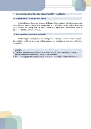 Atenção:
• Verifique o estágio que você está cursando no item 10 deste manual para realizar o
preenchimento correto da carga horária e das atividades.
• Não se esqueça de colher as respectivas assinaturas e carimbos, conforme sinalizado.
7. POSTAGEM DO RELATÓRIO E DA DOCUMENTAÇÃO PEDAGÓGICA
7.1 Data de entrega do Relatório de Estágio
O período de postagem do Relatório de Estágio é informado no calendário acadêmico,
disponibilizado no AVA. O Acadêmico deve realizar as atividades de seu estágio dentro do
prazo previsto em cronograma, de forma progressiva, registrando regularmente todas as
ações na Ficha de Acompanhamento.
7.2 Postagemda documentação pedagógica
Conforme prazo estabelecido em cronograma, a Ficha de Acompanhamento e a Ficha
de Avaliação, conforme campo de estágio, deverão ser postadas no sistema, devidamente
preenchidas.
 