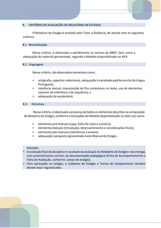 Atenção:
• A avaliação final da disciplina é resultado da avaliação do Relatório de Estágio e da entrega,
com preenchimento correto, da documentação pedagógica (Ficha de Acompanhamento e
Ficha de Avaliação, conforme campo de estágio).
• Para aprovação no estágio, o Cadastro de Estágio e Termo de Compromisso também
devem estar regularizados.
8. CRITÉRIOS DE AVALIAÇÃO DO RELATÓRIO DE ESTÁGIO
O Relatório de Estágio é avaliado pelo Tutor a Distância, de acordo com os seguintes
critérios:
8.1 Normalização
Nesse critério, é observado o atendimento às normas da ABNT, bem como a
adequação do material apresentado, segundo o Modelo disponibilizado no AVA.
8.2 Linguagem
Nesse critério, são observados elementos como:
• ortografia, aspectos redacionais, adequação à variedade padrão escrita da Língua
Portuguesa;
• coerência textual, manutenção de fios condutores no texto, uso de elementos
coesivos de referência e de sequência; e
• adequação do vocabulário.
8.3 Estrutura
Nesse critério, é observada a presença de todos os elementos descritos na composição
do Relatório de Estágio, conforme orientações do Modelo disponibilizado no AVA, tais como:
• elementos pré-textuais (capa, folha de rosto e sumário);
• elementos textuais (introdução, desenvolvimento e considerações finais);
• elementos pós-textuais (referências e anexos).
• adequação à proposta apresentada neste Manual de Estágio.
 