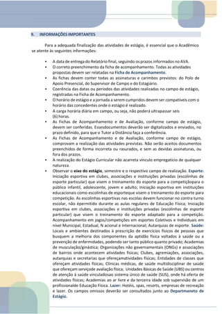 9. INFORMAÇÕES IMPORTANTES
Para a adequada finalização das atividades de estágio, é essencial que o Acadêmico
se atente às seguintes informações:
• A data de entrega do Relatório final, seguindo osprazos informados no AVA.
• O correto preenchimento da ficha de acompanhamento. Todas as atividades
propostas devem ser relatadas na Ficha de Acompanhamento.
• As fichas devem conter todas as assinaturas e carimbos previstos: do Polo de
Apoio Presencial, do Supervisor de Campo e do Estagiário.
• Coerência das datas ou períodos das atividades realizadas no campo de estágio,
registradas na Ficha de Acompanhamento.
• O horário de estágio e a jornada a serem cumpridos devem ser compatíveis com o
horário das concedentes onde o estágio é realizado.
• A carga horária diária em campo, ou seja, não poderá ultrapassar seis
(6) horas.
• As Fichas de Acompanhamento e de Avaliação, conforme campo de estágio,
devem ser conferidas. Essesdocumentos deverão ser digitalizados e enviados, no
prazo definido, para que o Tutor a Distância faça a conferência.
• As Fichas de Acompanhamento e de Avaliação, conforme campo de estágio,
comprovam a realização das atividades previstas. Não serão aceitos documentos
preenchidos de forma incorreta ou rasurados, e sem as devidas assinaturas, ou
fora dos prazos.
• A realização do Estágio Curricular não acarreta vínculo empregatício de qualquer
natureza.
• Observar o eixo do estágio, semestre e o respectivo campo de realização. Esporte:
Iniciação esportiva em clubes, associações e instituições privadas (escolinhas de
esporte particular) que visem o treinamento do esporte para a competiçãopara o
público infantil, adolescente, jovem e adulto; Iniciação esportiva em instituições
educacionais como escolinhas de esporteque visem o treinamento do esporte para
competição. As escolinhas esportivas nas escolas devem funcionar no contra turno
escolar, não épermitido durante as aulas regulares de Educação Física; Iniciação
esportiva em clubes, associações e instituições privadas (escolinhas de esporte
particular) que visem o treinamento do esporte adaptado para a competição.
Acompanhamento em jogos/competições em esportes Coletivos e Individuais em
nível Municipal, Estadual, N acional e Internacional; Autarquias de esporte. Saúde:
Locais e ambientes destinados à prescrição de exercícios físicos de pessoas que
busquem a melhoria dos componentes da aptidão física voltados à saúde ou a
prevenção de enfermidades, podendo ser tanto público quanto privado; Academias
de musculação/ginástica; Organizações não governamentais (ONGs) e associações
de bairros onde acontecem atividades físicas; Clubes, agremiações, associações,
autarquias e secretarias que ofereçamatividades físicas; Entidades de classes que
ofereçam atividades físicas; Clínicas médicas, de saúde multidisciplinar de saúde
que ofereçam serviçode avaliação física; Unidades Básicas de Saúde (UBS) ou centros
de atenção à saúde vinculadosao sistema único de saúde (SUS), onde há oferta de
atividades físicas; Academias ao ar livre e da terceira idade sob supervisão de um
profissionalde Educação Física. Lazer: Hotéis, spas, resorts, empresas de recreação
e lazer. Os campos omissos deverão ser consultados junto ao Departmaneto de
Estágio.
 