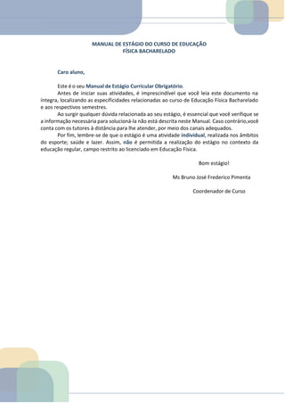 MANUAL DE ESTÁGIO DO CURSO DE EDUCAÇÃO
FÍSICA BACHARELADO
Caro aluno,
Este é o seu Manual de Estágio Curricular Obrigatório.
Antes de iniciar suas atividades, é imprescindível que você leia este documento na
íntegra, localizando as especificidades relacionadas ao curso de Educação Física Bacharelado
e aos respectivos semestres.
Ao surgir qualquer dúvida relacionada ao seu estágio, é essencial que você verifique se
a informação necessária para solucioná-la não está descrita neste Manual. Caso contrário,você
conta com os tutores à distância para lhe atender, por meio dos canais adequados.
Por fim, lembre-se de que o estágio é uma atividade individual, realizada nos âmbitos
do esporte; saúde e lazer. Assim, não é permitida a realização do estágio no contexto da
educação regular, campo restrito ao licenciado em Educação Física.
Bom estágio!
Ms Bruno José Frederico Pimenta
Coordenador de Curso
TEMOS A PRONTA ENTREGA
WhatsApp: (91) 98764-0830
E-mail:direcionamentouniversitario@gmail.com
 