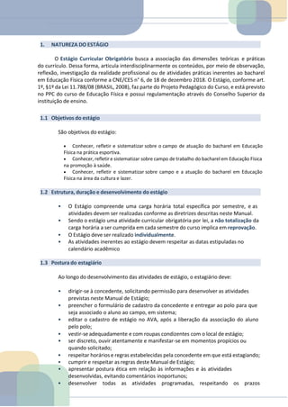 1. NATUREZA DO ESTÁGIO
O Estágio Curricular Obrigatório busca a associação das dimensões teóricas e práticas
do currículo. Dessa forma, articula interdisciplinarmente os conteúdos, por meio de observação,
reflexão, investigação da realidade profissional ou de atividades práticas inerentes ao bacharel
em Educação Física conforme a CNE/CES n° 6, de 18 de dezembro 2018. O Estágio, conforme art.
1º, §1º da Lei 11.788/08 (BRASIL, 2008), faz parte do Projeto Pedagógico do Curso, e está previsto
no PPC do curso de Educação Física e possui regulamentação através do Conselho Superior da
instituição de ensino.
1.1 Objetivos do estágio
São objetivos do estágio:
• Conhecer, refletir e sistematizar sobre o campo de atuação do bacharel em Educação
Física na prática esportiva.
• Conhecer, refletir e sistematizar sobre campo de trabalho do bacharel em Educação Física
na promoção à saúde.
• Conhecer, refletir e sistematizar sobre campo e a atuação do bacharel em Educação
Física na área da cultura e lazer.
1.2 Estrutura, duração e desenvolvimento do estágio
• O Estágio compreende uma carga horária total específica por semestre, e as
atividades devem ser realizadas conforme as diretrizes descritas neste Manual.
• Sendo o estágio uma atividade curricular obrigatória por lei, a não totalização da
carga horária a ser cumprida em cada semestre do curso implica em reprovação.
• O Estágio deve ser realizado individualmente.
• As atividades inerentes ao estágio devem respeitar as datas estipuladas no
calendário acadêmico
1.3 Postura do estagiário
Ao longo do desenvolvimento das atividades de estágio, o estagiário deve:
• dirigir-se à concedente, solicitando permissão para desenvolver as atividades
previstas neste Manual de Estágio;
• preencher o formulário de cadastro da concedente e entregar ao polo para que
seja associado o aluno ao campo, em sistema;
• editar o cadastro de estágio no AVA, após a liberação da associação do aluno
pelo polo;
• vestir-se adequadamente e com roupas condizentes com o local de estágio;
• ser discreto, ouvir atentamente e manifestar-se em momentos propícios ou
quando solicitado;
• respeitar horários e regras estabelecidas pela concedente em que está estagiando;
• cumprir e respeitar as regras deste Manual de Estágio;
• apresentar postura ética em relação às informações e às atividades
desenvolvidas, evitando comentários inoportunos;
• desenvolver todas as atividades programadas, respeitando os prazos
 