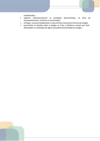 estabelecidos;
• registrar sistematicamente as atividades desenvolvidas, na ficha de
acompanhamento, conforme as orientações;
• entregar, no prazo estabelecido, os documentos necessários formais do estágio;
• encaminhar as dúvidas sobre o estágio ao Tutor a Distância sempre que tiver
dificuldades na realização de algum procedimento/atividade do estágio.
 