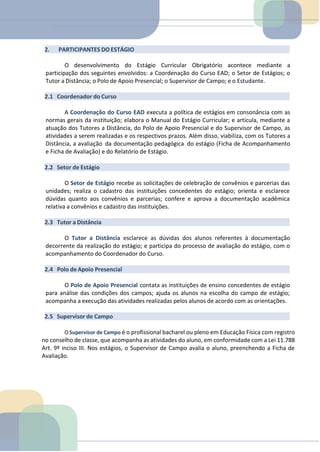 2. PARTICIPANTES DO ESTÁGIO
O desenvolvimento do Estágio Curricular Obrigatório acontece mediante a
participação dos seguintes envolvidos: a Coordenação do Curso EAD; o Setor de Estágios; o
Tutor a Distância; o Polo de Apoio Presencial; o Supervisor de Campo; e o Estudante.
2.1 Coordenador do Curso
A Coordenação do Curso EAD executa a política de estágios em consonância com as
normas gerais da instituição; elabora o Manual do Estágio Curricular; e articula, mediante a
atuação dos Tutores a Distância, do Polo de Apoio Presencial e do Supervisor de Campo, as
atividades a serem realizadas e os respectivos prazos. Além disso, viabiliza, com os Tutores a
Distância, a avaliação da documentação pedagógica do estágio (Ficha de Acompanhamento
e Ficha de Avaliação) e do Relatório de Estágio.
2.2 Setor de Estágio
O Setor de Estágio recebe as solicitações de celebração de convênios e parcerias das
unidades; realiza o cadastro das instituições concedentes do estágio; orienta e esclarece
dúvidas quanto aos convênios e parcerias; confere e aprova a documentação acadêmica
relativa a convênios e cadastro das instituições.
2.3 Tutor a Distância
O Tutor a Distância esclarece as dúvidas dos alunos referentes à documentação
decorrente da realização do estágio; e participa do processo de avaliação do estágio, com o
acompanhamento do Coordenador do Curso.
2.4 Polo de Apoio Presencial
O Polo de Apoio Presencial contata as instituições de ensino concedentes de estágio
para análise das condições dos campos; ajuda os alunos na escolha do campo de estágio;
acompanha a execução das atividades realizadas pelos alunos de acordo com as orientações.
2.5 Supervisor de Campo
O Supervisor de Campo é o profissional bacharel ou pleno em Educação Física com registro
no conselho de classe, que acompanha as atividades do aluno, em conformidade com a Lei 11.788
Art. 9º inciso III. Nos estágios, o Supervisor de Campo avalia o aluno, preenchendo a Ficha de
Avaliação.
 