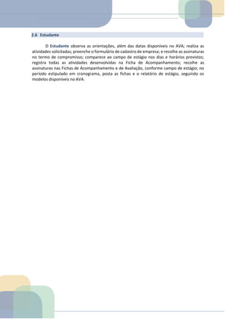 2.6 Estudante
O Estudante observa as orientações, além das datas disponíveis no AVA; realiza as
atividades solicitadas; preenche o formulário de cadastro de empresa; e recolhe as assinaturas
no termo de compromisso; comparece ao campo de estágio nos dias e horários previstos;
registra todas as atividades desenvolvidas na Ficha de Acompanhamento; recolhe as
assinaturas nas Fichas de Acompanhamento e de Avaliação, conforme campo de estágio; no
período estipulado em cronograma, posta as fichas e o relatório de estágio, seguindo os
modelos disponíveis no AVA.
TEMOS A PRONTA ENTREGA
WhatsApp: (91) 98764-0830
E-mail:direcionamentouniversitario@gmail.com
 