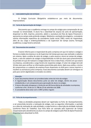 Atenção:
• Esses documentos devem ser providenciados antes do início do estágio.
• A regularização desses documentos junto ao setor de estágio, dentro do prazo
estabelecido, é um componente para aprovação do aluno no estágio.
• O aluno não pode ultrapassar o limite de seis (6) horas diárias de atividades na empresa,
conforme o Art. 10 da Lei 11.788 de 25 de setembro de 2008.
• A concedente deve estar com o CREF jurídico regular.
3. DOCUMENTAÇÃO DO ESTÁGIO
O Estágio Curricular Obrigatório estabelece-se por meio de documentos
imprescindíveis:
3.1 Carta de Apresentação de Estágio
Documento que o acadêmico entrega no campo de estágio para comprovação de sua
inserção na Universidade. O aluno faz o download do arquivo da carta de apresentação,
disponível no AVA, imprime, preenche, obtém a assinatura do Polo de Apoio Presencial e
apresenta no campo onde pretende estagiar. Mediante a aceitação do estagiário, o estudante
solicita informações específicas da concedente (razão social; CNPJ; nome do responsável,
além de seu cargo e endereço/telefone) e do Supervisor de Campo (nome; formação
acadêmica; e carga horária semanal).
3.2 Documentos de convênio
O aluno informa para o responsável do polo a empresa em que irá realizar o estágio e
fornece os dados da empresa e os do Supervisor de Campo para que seja realizado o cadastro
em sistema. Após a análise do setor de estágio, o polo associa o aluno ao campo de estágio.
Assim, a tela de cadastro do estágio é disponibilizada no AVA do aluno para preenchimento
do período em que ele realizará o estágio (data de início e data final), o horário em que estará
na empresa, considerando a carga horária do respectivo estágio. O setor de estágio terá até
10 dias úteis para verificar as informações preenchidas pelo aluno. Após essa análise, o termo
de compromisso e o cadastro de empresa ficam disponíveis no AVA para o aluno imprimir e
recolher as assinaturas junto à empresa. Esses documentos assinados devem ser entregues no
polo para serem digitalizados e enviados via coletor.
3.3 Ficha de Acompanhamento
Todas as atividades propostas devem ser registradas na Ficha de Acompanhamento,
a ser preenchida durante a realização de estágio, com as seguintes informações: o período
ou a data de realização de cada atividade; a carga horária e a descrição da atividade realizada
(conforme Plano de Trabalho). Essa ficha deve ser assinada pelo Supervisor de Campo
(responsável pelo atendimento ao aluno no campo de estágio) e pelo Polo de Apoio Presencial.
Disponível para download no AVA.
 