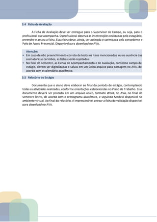 Atenção:
• Em caso de não preenchimento correto de todos os itens mencionados ou na ausência das
assinaturas e carimbos, as fichas serão rejeitadas.
• No final do semestre, as Fichas de Acompanhamento e de Avaliação, conforme campo de
estágio, devem ser digitalizadas e salvas em um único arquivo para postagem no AVA, de
acordo com o calendário acadêmico.
3.4 Ficha de Avaliação
A Ficha de Avaliação deve ser entregue para o Supervisor de Campo, ou seja, para o
profissional que acompanha. O profissional observa as intervenções realizadas pelo estagiário,
preenche e assina a ficha. Essa ficha deve, ainda, ser assinada e carimbada pela concedente e
Polo de Apoio Presencial. Disponível para download no AVA.
3.5 Relatório do Estágio
Documento que o aluno deve elaborar ao final do período de estágio, contemplando
todas as atividades realizadas, conforme orientações estabelecidas no Plano de Trabalho. Esse
documento deverá ser postado em um arquivo único, formato Word, no AVA, no final do
semestre letivo, de acordo com o cronograma acadêmico, e seguindo Modelo disponível no
ambiente virtual. Ao final do relatório, é imprescindivel anexar a ficha de validação disponível
para download no AVA.
 