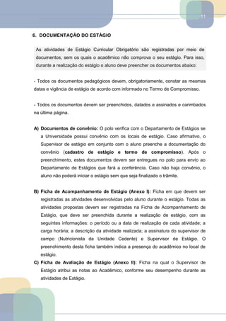 11
6. DOCUMENTAÇÃO DO ESTÁGIO
As atividades de Estágio Curricular Obrigatório são registradas por meio de
documentos, sem os quais o acadêmico não comprova o seu estágio. Para isso,
durante a realização do estágio o aluno deve preencher os documentos abaixo:
- Todos os documentos pedagógicos devem, obrigatoriamente, constar as mesmas
datas e vigência de estágio de acordo com informado no Termo de Compromisso.
- Todos os documentos devem ser preenchidos, datados e assinados e carimbados
na última página.
A) Documentos de convênio: O polo verifica com o Departamento de Estágios se
a Universidade possui convênio com os locais de estágio. Caso afirmativo, o
Supervisor de estágio em conjunto com o aluno preenche a documentação do
convênio (cadastro de estágio e termo de compromisso). Após o
preenchimento, estes documentos devem ser entregues no polo para envio ao
Departamento de Estágios que fará a conferência. Caso não haja convênio, o
aluno não poderá iniciar o estágio sem que seja finalizado o trâmite.
B) Ficha de Acompanhamento de Estágio (Anexo I): Ficha em que devem ser
registradas as atividades desenvolvidas pelo aluno durante o estágio. Todas as
atividades propostas devem ser registradas na Ficha de Acompanhamento de
Estágio, que deve ser preenchida durante a realização de estágio, com as
seguintes informações: o período ou a data de realização de cada atividade; a
carga horária; a descrição da atividade realizada; a assinatura do supervisor de
campo (Nutricionista da Unidade Cedente) e Supervisor de Estágio. O
preenchimento desta ficha também indica a presença do acadêmico no local de
estágio.
C) Ficha de Avaliação de Estágio (Anexo II): Ficha na qual o Supervisor de
Estágio atribui as notas ao Acadêmico, conforme seu desempenho durante as
atividades de Estágio.
 