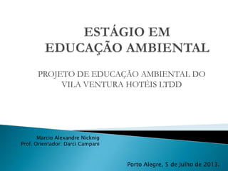 PROJETO DE EDUCAÇÃO AMBIENTAL DO
VILA VENTURA HOTÉIS LTDD
Marcio Alexandre Nicknig
Prof. Orientador: Darci Campani
Porto Alegre, 5 de Julho de 2013.
 