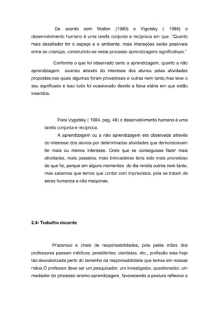 De acordo com Wallon (1989) e Vigotsky ( 1984) o desenvolvimento humano é uma tarefa conjunta e recíproca em que :“Quanto mais desafiador for o espaço e o ambiente, mais interações serão possíveis entre as crianças, construindo-se neste processo aprendizagens significativas.” 
Conforme o que foi observado tanto a aprendizagem, quanto a não aprendizagem ocorreu através do interesse dos alunos pelas atividades propostas,nas quais algumas foram proveitosas e outras nem tanto,mas teve o seu significado e isso tudo foi ocasionado devido a faixa etária em que estão inseridos. 
Para Vygotsky ( 1984, pag. 48) o desenvolvimento humano é uma tarefa conjunta e recíproca. 
A aprendizagem ou a não aprendizagem era observada através do interesse dos alunos por determinadas atividades que demonstravam ter mais ou menos interesse. Creio que se conseguisse fazer mais atividades, mais passeios, mais brincadeiras teria sido mais proveitoso do que foi, porque em alguns momentos do dia rendia outros nem tanto, mas sabemos que temos que contar com imprevistos, pois se tratam de seres humanos e não maquinas. 
2.4- Trabalho docente 
Prazeroso e cheio de responsabilidades, pois pelas mãos dos professores passam médicos, presidentes, cientistas, etc., profissão esta hoje tão desvalorizada perto do tamanho da responsabilidade que temos em nossas mãos.O professor deve ser um pesquisador, um investigador, questionador, um mediador do processo ensino-aprendizagem, favorecendo a postura reflexiva e  