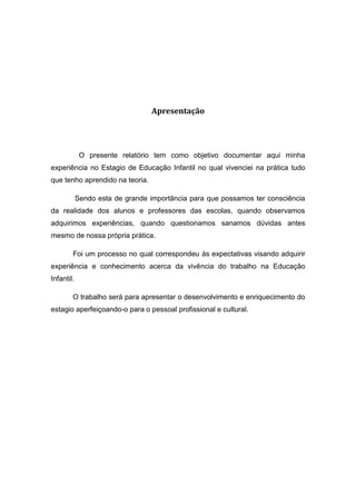Apresentação 
O presente relatório tem como objetivo documentar aqui minha experiência no Estagio de Educação Infantil no qual vivenciei na prática tudo que tenho aprendido na teoria. 
Sendo esta de grande importância para que possamos ter consciência da realidade dos alunos e professores das escolas, quando observamos adquirimos experiências, quando questionamos sanamos dúvidas antes mesmo de nossa própria prática. 
Foi um processo no qual correspondeu às expectativas visando adquirir experiência e conhecimento acerca da vivência do trabalho na Educação Infantil. 
O trabalho será para apresentar o desenvolvimento e enriquecimento do estagio aperfeiçoando-o para o pessoal profissional e cultural. 
 