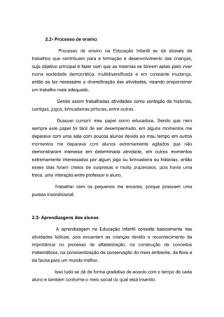 2.2- Processo de ensino 
Processo de ensino na Educação Infantil se dá através de trabalhos que contribuam para a formação e desenvolvimento das crianças, cujo objetivo principal é fazer com que as mesmas se tornem aptas para viver numa sociedade democrática, multidiversificada e em constante mudança, então se faz necessário a diversificação das atividades, visando proporcionar um trabalho mais adequado. 
Sendo assim trabalhadas atividades como contação de historias, cantigas, jogos, brincadeiras pinturas, entre outras. 
Busquei cumprir meu papel como educadora. Sendo que nem sempre este papel foi fácil de ser desempenhado, em alguns momentos me deparava com uma sala com poucos alunos devido ao mau tempo em outros momentos me deparava com alunos extremamente agitados que não demonstraram interesse em determinada atividade, em outros momentos extremamente interessados por algum jogo ou brincadeira ou historias, então esses dias foram cheios de surpresas e muito prazerosos, pois havia uma troca, uma interação entre professor e aluno. 
Trabalhar com os pequenos me encanta, porque possuem uma pureza incondicional. 
2.3- Aprendizagens dos alunos 
A aprendizagem na Educação Infantil consiste basicamente nas atividades lúdicas, pois encantam as crianças devido o reconhecimento da importância no processo de alfabetização, na construção de conceitos matemáticos, na conscientização da conservação do meio ambiente, da flora e da fauna para um mundo melhor. 
Isso tudo se dá de forma gradativa de acordo com o tempo de cada aluno e também conforme o meio social do qual está inserido.  