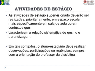 ATIVIDADES DE ESTÁGIO
 As atividades de estágio supervisionado deverão ser
realizadas, prioritariamente, em espaço escolar,
mais especificamente em sala de aula ou em
contextos que
 caracterizem a relação sistemática de ensino e
aprendizagem.
 Em tais contextos, o aluno-estagiário deve realizar
observações, participações ou regências, sempre
com a orientação do professor da disciplina
 