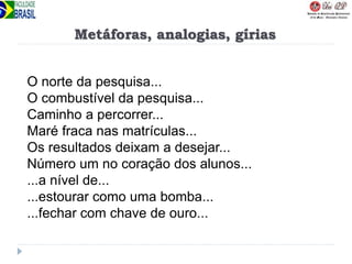 Metáforas, analogias, gírias
O norte da pesquisa...
O combustível da pesquisa...
Caminho a percorrer...
Maré fraca nas matrículas...
Os resultados deixam a desejar...
Número um no coração dos alunos...
...a nível de...
...estourar como uma bomba...
...fechar com chave de ouro...
 