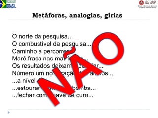 Metáforas, analogias, gírias
O norte da pesquisa...
O combustível da pesquisa...
Caminho a percorrer...
Maré fraca nas matrículas...
Os resultados deixam a desejar...
Número um no coração dos alunos...
...a nível de...
...estourar como uma bomba...
...fechar com chave de ouro...
 