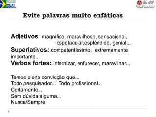 Evite palavras muito enfáticas
Adjetivos: magnífico, maravilhoso, sensacional,
espetacular,esplêndido, genial...
Superlativos: competentíssimo, extremamente
importante...
Verbos fortes: infernizar, enfurecer, maravilhar...
Temos plena convicção que...
Todo pesquisador... Todo profissional...
Certamente...
Sem dúvida alguma...
Nunca/Sempre
 