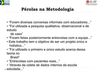 Pérolas na Metodologia
• “Foram diversas conversas informais com educadores...”
• “Foi utilizada a pesquisa qualitativa, observacional e de
estudo
de caso”
• “Foram feitas posteriormente entrevistas com a equipe...”
• Este trabalho tem o objetivo de ser um projeto único e
holístico...”
• “Foi utilizado o primeiro e único estudo acerca dessa
teoria no
Brasil”
• “Entrevistas com pacientes reais...”
• “Através da coleta de dados internos da escola
estudada...”
 