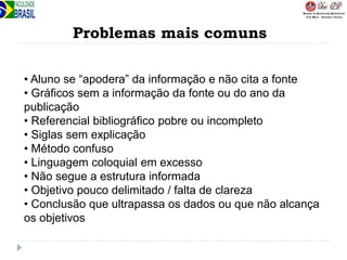 Problemas mais comuns
• Aluno se “apodera” da informação e não cita a fonte
• Gráficos sem a informação da fonte ou do ano da
publicação
• Referencial bibliográfico pobre ou incompleto
• Siglas sem explicação
• Método confuso
• Linguagem coloquial em excesso
• Não segue a estrutura informada
• Objetivo pouco delimitado / falta de clareza
• Conclusão que ultrapassa os dados ou que não alcança
os objetivos
 
