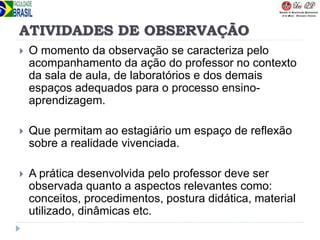 ATIVIDADES DE OBSERVAÇÃO
 O momento da observação se caracteriza pelo
acompanhamento da ação do professor no contexto
da sala de aula, de laboratórios e dos demais
espaços adequados para o processo ensino-
aprendizagem.
 Que permitam ao estagiário um espaço de reflexão
sobre a realidade vivenciada.
 A prática desenvolvida pelo professor deve ser
observada quanto a aspectos relevantes como:
conceitos, procedimentos, postura didática, material
utilizado, dinâmicas etc.
 