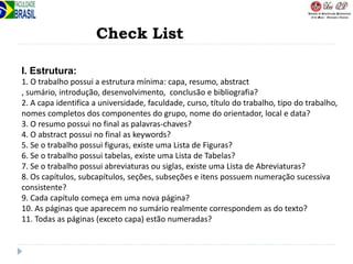 Check List
I. Estrutura:
1. O trabalho possui a estrutura mínima: capa, resumo, abstract
, sumário, introdução, desenvolvimento, conclusão e bibliografia?
2. A capa identifica a universidade, faculdade, curso, título do trabalho, tipo do trabalho,
nomes completos dos componentes do grupo, nome do orientador, local e data?
3. O resumo possui no final as palavras-chaves?
4. O abstract possui no final as keywords?
5. Se o trabalho possui figuras, existe uma Lista de Figuras?
6. Se o trabalho possui tabelas, existe uma Lista de Tabelas?
7. Se o trabalho possui abreviaturas ou siglas, existe uma Lista de Abreviaturas?
8. Os capítulos, subcapítulos, seções, subseções e itens possuem numeração sucessiva
consistente?
9. Cada capítulo começa em uma nova página?
10. As páginas que aparecem no sumário realmente correspondem as do texto?
11. Todas as páginas (exceto capa) estão numeradas?
 