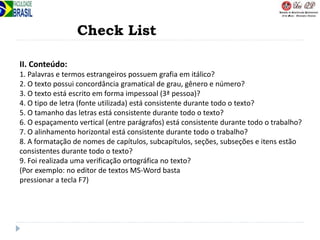 Check List
II. Conteúdo:
1. Palavras e termos estrangeiros possuem grafia em itálico?
2. O texto possui concordância gramatical de grau, gênero e número?
3. O texto está escrito em forma impessoal (3ª pessoa)?
4. O tipo de letra (fonte utilizada) está consistente durante todo o texto?
5. O tamanho das letras está consistente durante todo o texto?
6. O espaçamento vertical (entre parágrafos) está consistente durante todo o trabalho?
7. O alinhamento horizontal está consistente durante todo o trabalho?
8. A formatação de nomes de capítulos, subcapítulos, seções, subseções e itens estão
consistentes durante todo o texto?
9. Foi realizada uma verificação ortográfica no texto?
(Por exemplo: no editor de textos MS-Word basta
pressionar a tecla F7)
 