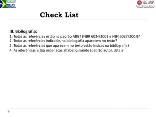 Check List
III. Bibliografia:
1. Todas as referências estão no padrão ABNT (NBR 6024/2003 e NBR 6027/2003)?
2. Todas as referências indicadas na bibliografia aparecem no texto?
3. Todas as referências que aparecem no texto estão indicas na bibliografia?
4. As referências estão ordenadas alfabeticamente (padrão autor, data)?
 